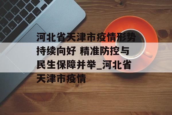 河北省天津市疫情形势持续向好 精准防控与民生保障并举_河北省天津市疫情