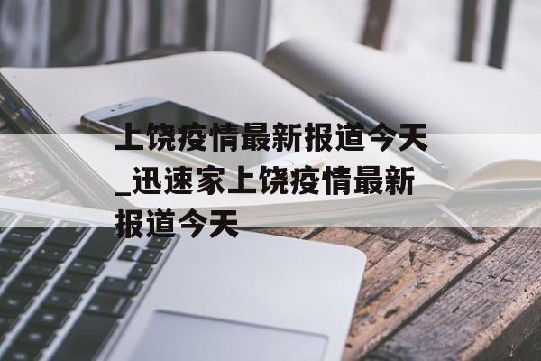 上饶疫情最新报道今天_迅速家上饶疫情最新报道今天