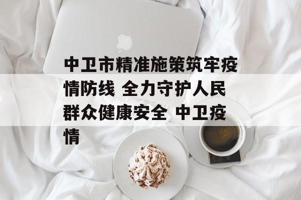 中卫市精准施策筑牢疫情防线 全力守护人民群众健康安全 中卫疫情