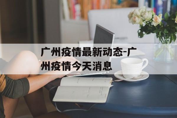 广州疫情最新动态-广州疫情今天消息