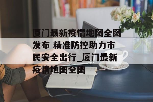 厦门最新疫情地图全图发布 精准防控助力市民安全出行_厦门最新疫情地图全图