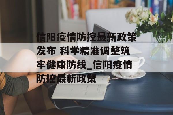 信阳疫情防控最新政策发布 科学精准调整筑牢健康防线_信阳疫情防控最新政策