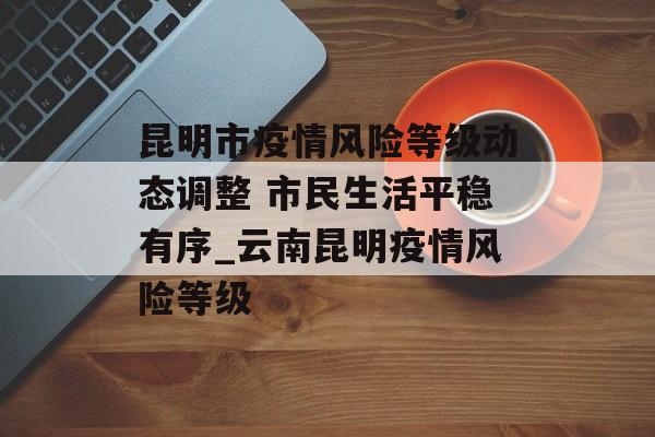 昆明市疫情风险等级动态调整 市民生活平稳有序_云南昆明疫情风险等级