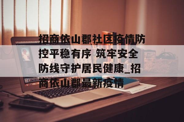 招商依山郡社区疫情防控平稳有序 筑牢安全防线守护居民健康_招商依山郡最新疫情