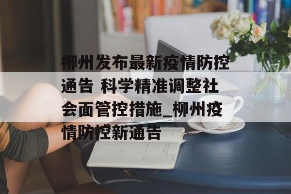 柳州发布最新疫情防控通告 科学精准调整社会面管控措施_柳州疫情防控新通告