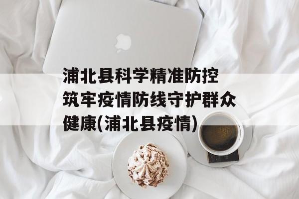浦北县科学精准防控 筑牢疫情防线守护群众健康(浦北县疫情)