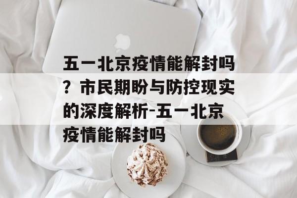 五一北京疫情能解封吗？市民期盼与防控现实的深度解析-五一北京疫情能解封吗
