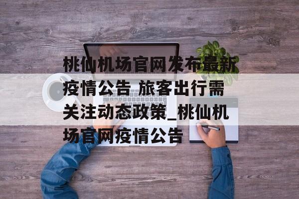 桃仙机场官网发布最新疫情公告 旅客出行需关注动态政策_桃仙机场官网疫情公告