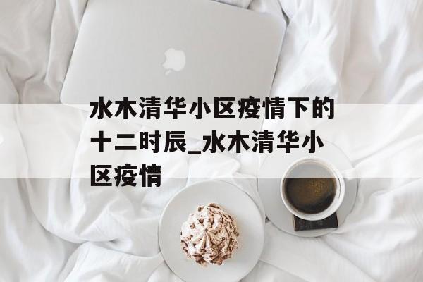 水木清华小区疫情下的十二时辰_水木清华小区疫情