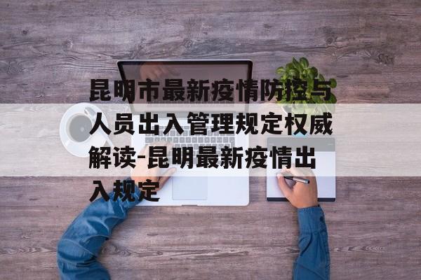 昆明市最新疫情防控与人员出入管理规定权威解读-昆明最新疫情出入规定