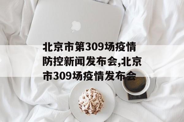 北京市第309场疫情防控新闻发布会,北京市309场疫情发布会