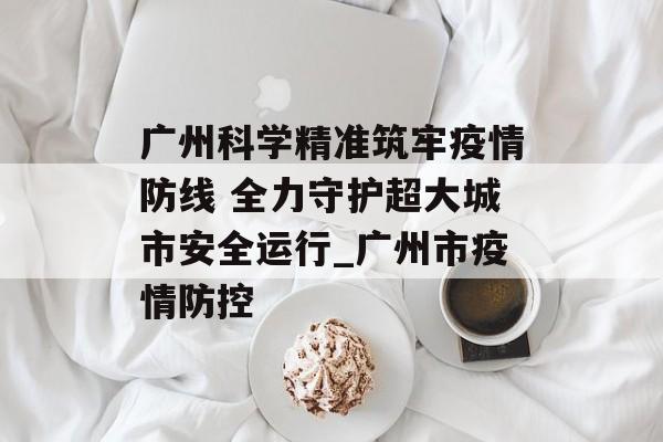 广州科学精准筑牢疫情防线 全力守护超大城市安全运行_广州市疫情防控