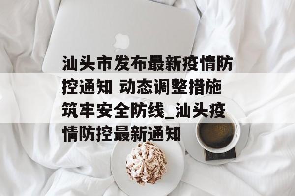 汕头市发布最新疫情防控通知 动态调整措施筑牢安全防线_汕头疫情防控最新通知