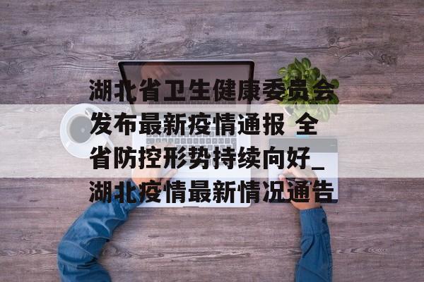 湖北省卫生健康委员会发布最新疫情通报 全省防控形势持续向好_湖北疫情最新情况通告
