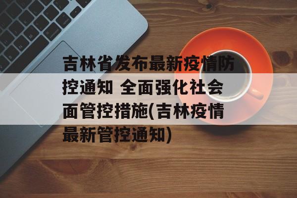吉林省发布最新疫情防控通知 全面强化社会面管控措施(吉林疫情最新管控通知)