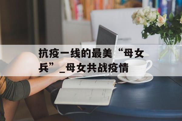 抗疫一线的最美“母女兵”_母女共战疫情