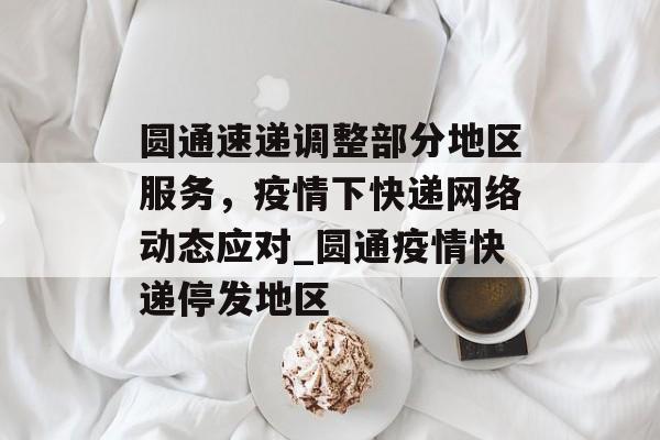圆通速递调整部分地区服务，疫情下快递网络动态应对_圆通疫情快递停发地区