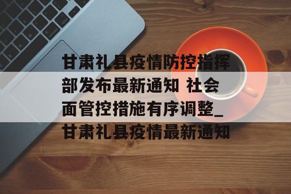 甘肃礼县疫情防控指挥部发布最新通知 社会面管控措施有序调整_甘肃礼县疫情最新通知