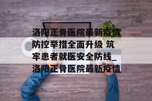 洛阳正骨医院最新疫情防控举措全面升级 筑牢患者就医安全防线_洛阳正骨医院最新疫情
