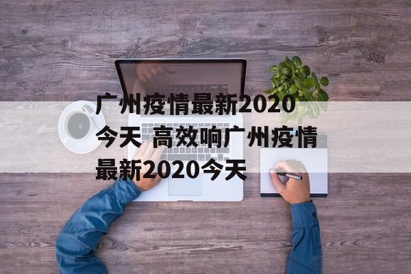 广州疫情最新2020今天 高效响广州疫情最新2020今天