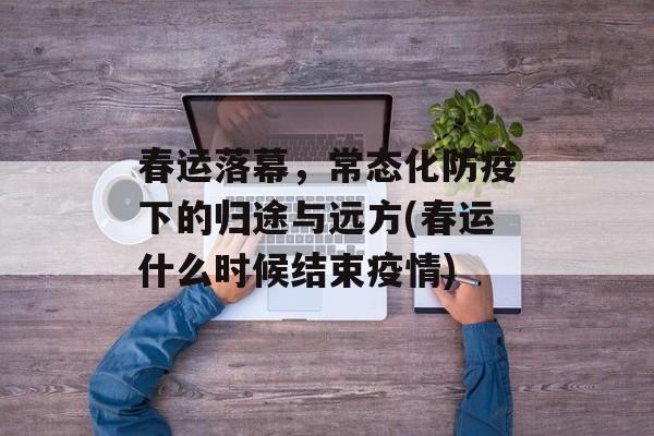春运落幕，常态化防疫下的归途与远方(春运什么时候结束疫情)