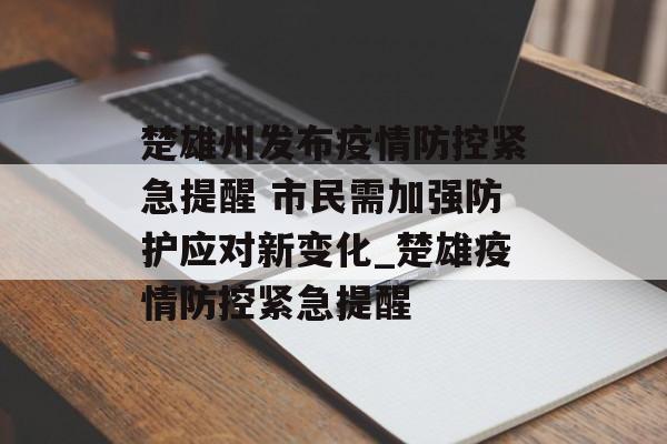 楚雄州发布疫情防控紧急提醒 市民需加强防护应对新变化_楚雄疫情防控紧急提醒