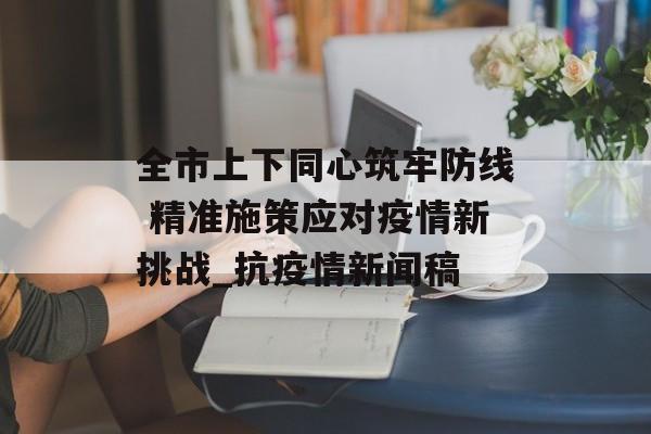 全市上下同心筑牢防线 精准施策应对疫情新挑战_抗疫情新闻稿