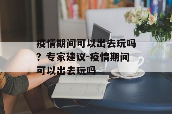 疫情期间可以出去玩吗？专家建议-疫情期间可以出去玩吗