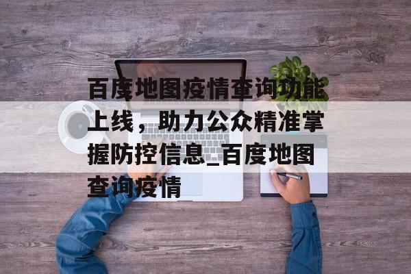 百度地图疫情查询功能上线，助力公众精准掌握防控信息_百度地图查询疫情