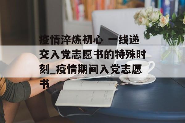 疫情淬炼初心 一线递交入党志愿书的特殊时刻_疫情期间入党志愿书