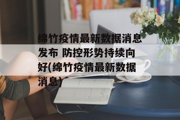 绵竹疫情最新数据消息发布 防控形势持续向好(绵竹疫情最新数据消息)