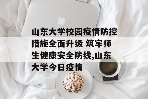 山东大学校园疫情防控措施全面升级 筑牢师生健康安全防线,山东大学今日疫情