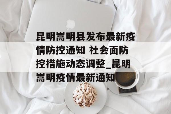 昆明嵩明县发布最新疫情防控通知 社会面防控措施动态调整_昆明嵩明疫情最新通知