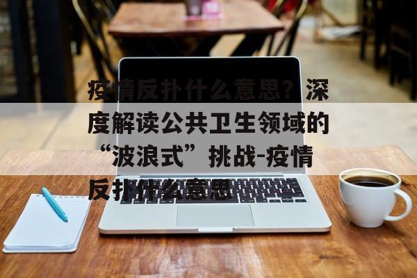 疫情反扑什么意思？深度解读公共卫生领域的“波浪式”挑战-疫情反扑什么意思