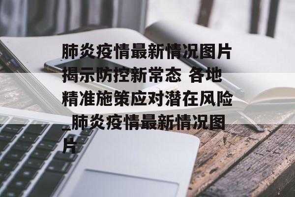肺炎疫情最新情况图片揭示防控新常态 各地精准施策应对潜在风险_肺炎疫情最新情况图片