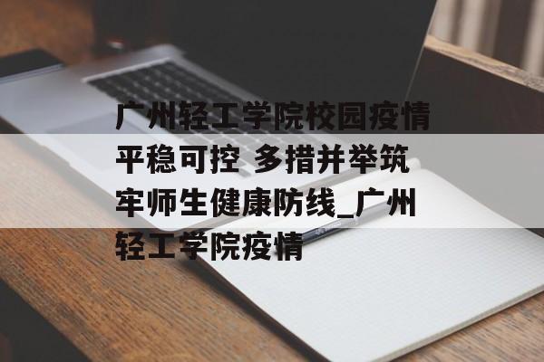 广州轻工学院校园疫情平稳可控 多措并举筑牢师生健康防线_广州轻工学院疫情