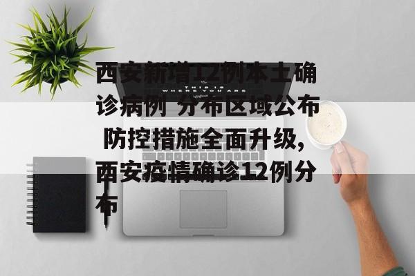 西安新增12例本土确诊病例 分布区域公布 防控措施全面升级,西安疫情确诊12例分布