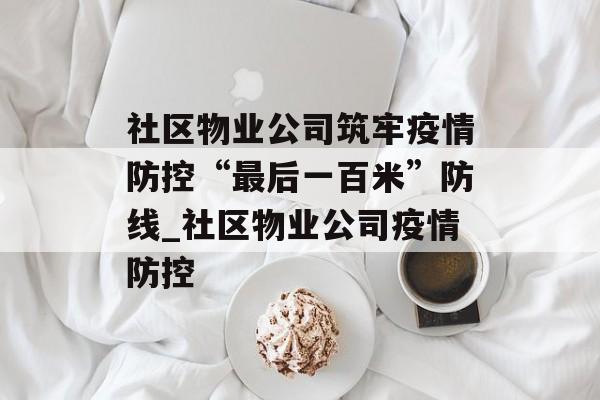 社区物业公司筑牢疫情防控“最后一百米”防线_社区物业公司疫情防控