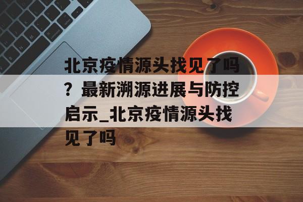北京疫情源头找见了吗？最新溯源进展与防控启示_北京疫情源头找见了吗