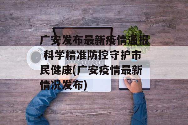 广安发布最新疫情通报 科学精准防控守护市民健康(广安疫情最新情况发布)