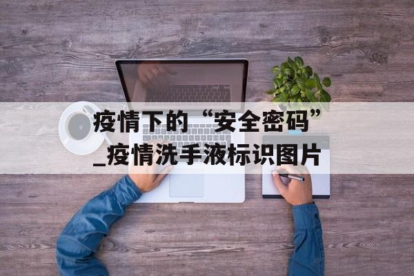 疫情下的“安全密码”_疫情洗手液标识图片