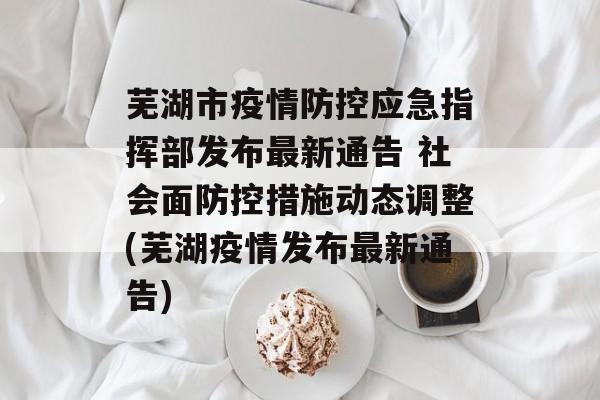 芜湖市疫情防控应急指挥部发布最新通告 社会面防控措施动态调整(芜湖疫情发布最新通告)