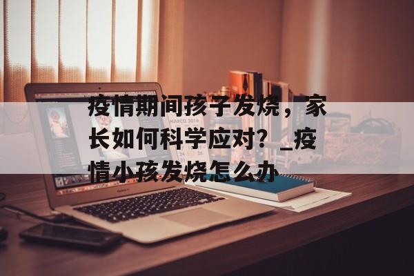疫情期间孩子发烧，家长如何科学应对？_疫情小孩发烧怎么办