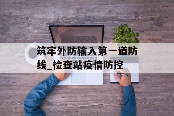 筑牢外防输入第一道防线_检查站疫情防控
