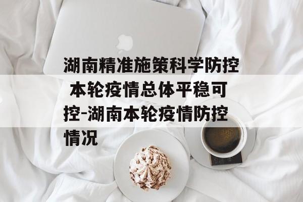 湖南精准施策科学防控 本轮疫情总体平稳可控-湖南本轮疫情防控情况