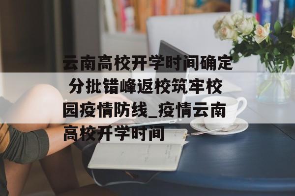 云南高校开学时间确定 分批错峰返校筑牢校园疫情防线_疫情云南高校开学时间