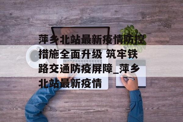 萍乡北站最新疫情防控措施全面升级 筑牢铁路交通防疫屏障_萍乡北站最新疫情