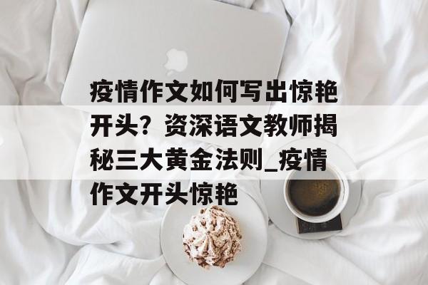 疫情作文如何写出惊艳开头？资深语文教师揭秘三大黄金法则_疫情作文开头惊艳