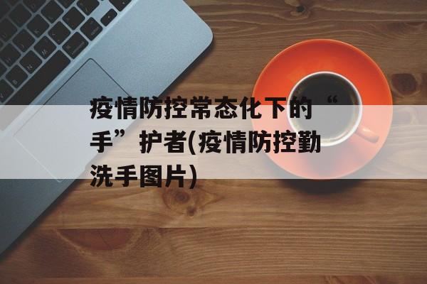 疫情防控常态化下的“手”护者(疫情防控勤洗手图片)