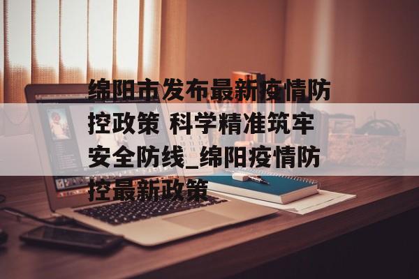 绵阳市发布最新疫情防控政策 科学精准筑牢安全防线_绵阳疫情防控最新政策